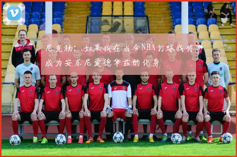 尼克杨：如果我在当今NBA打球我将成为安东尼爱德华兹的化身