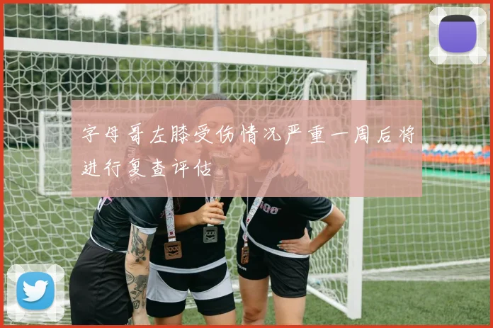 字母哥左膝受伤情况严重一周后将进行复查评估
