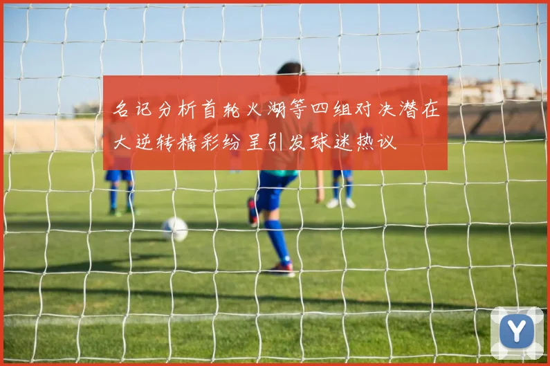 名记分析首轮火湖等四组对决潜在大逆转精彩纷呈引发球迷热议