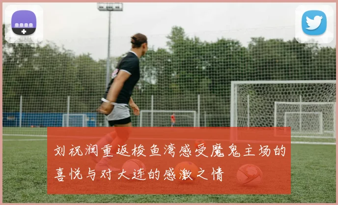 刘祝润重返梭鱼湾感受魔鬼主场的喜悦与对大连的感激之情