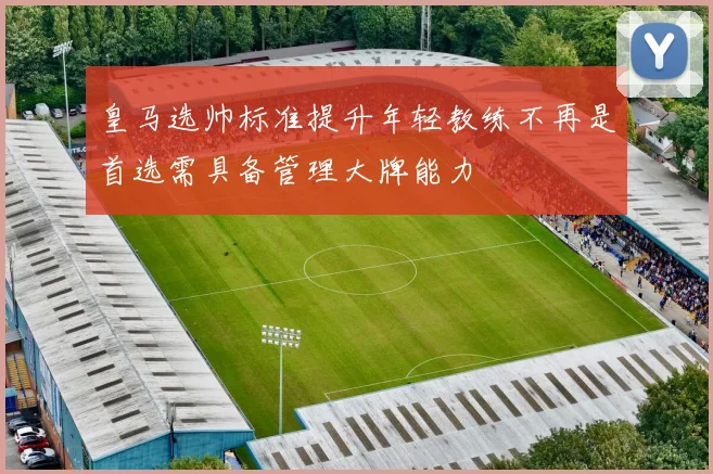 皇马选帅标准提升年轻教练不再是首选需具备管理大牌能力