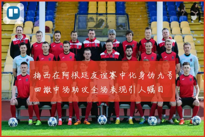 梅西在阿根廷友谊赛中化身伪九号回撤中场助攻全场表现引人瞩目
