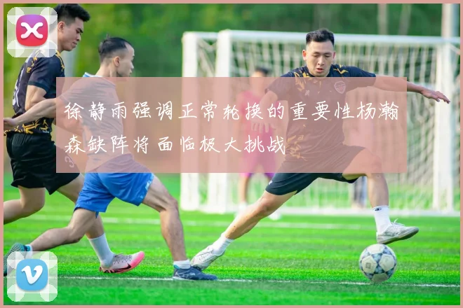 徐静雨强调正常轮换的重要性杨瀚森缺阵将面临极大挑战