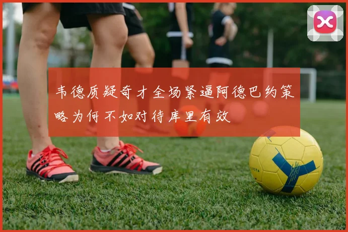 韦德质疑奇才全场紧逼阿德巴约策略为何不如对待库里有效
