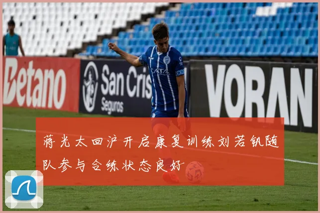 蒋光太回沪开启康复训练刘若钒随队参与合练状态良好