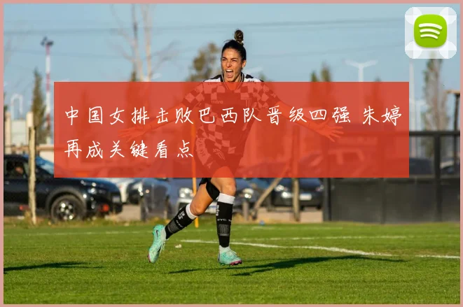 中国女排击败巴西队晋级四强 朱婷再成关键看点