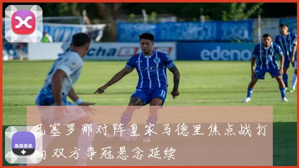 巴塞罗那对阵皇家马德里焦点战打响 双方争冠悬念延续