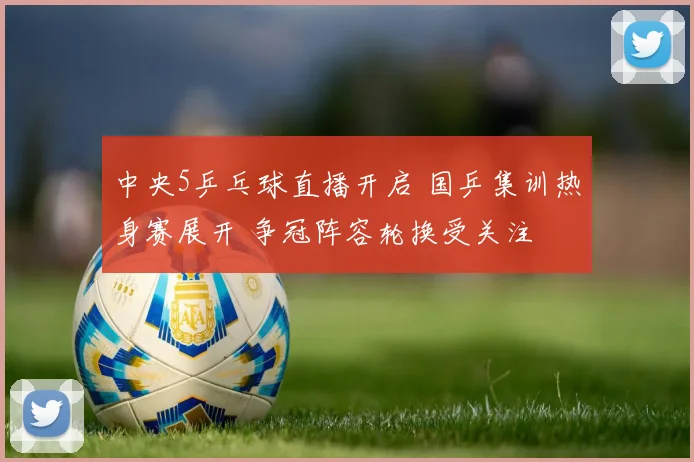 中央5乒乓球直播开启 国乒集训热身赛展开 争冠阵容轮换受关注