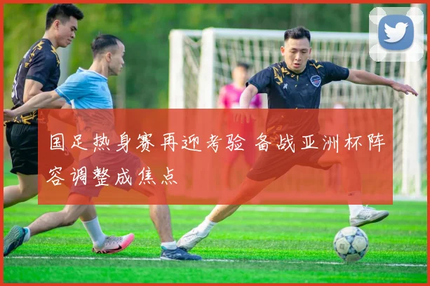 国足热身赛再迎考验 备战亚洲杯阵容调整成焦点