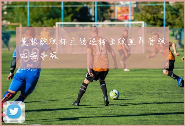 曼联欧联杯主场逆转击败里昂晋级四强争冠