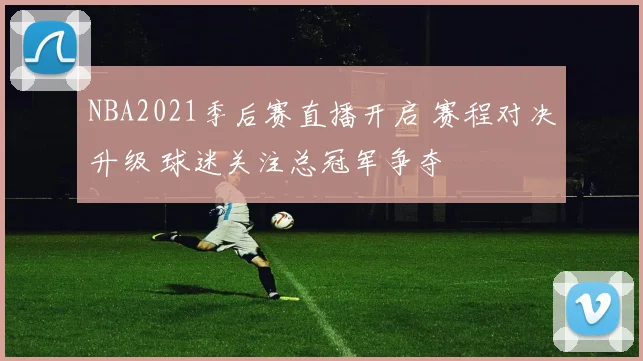 NBA2021季后赛直播开启 赛程对决升级 球迷关注总冠军争夺