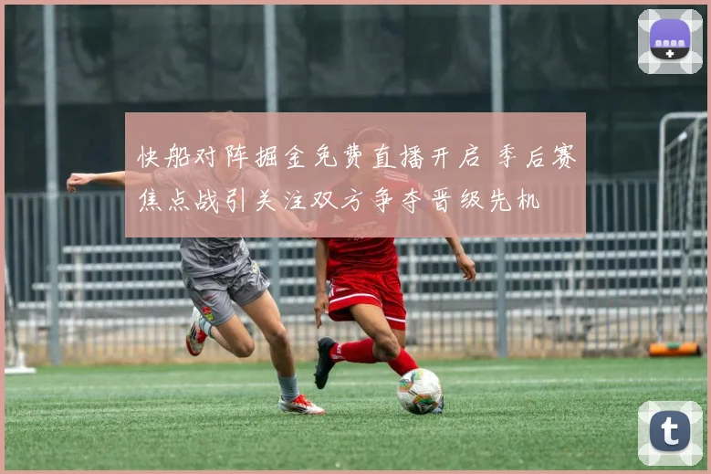 快船对阵掘金免费直播开启 季后赛焦点战引关注双方争夺晋级先机