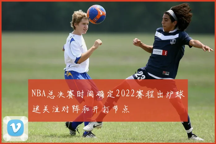 NBA总决赛时间确定2022赛程出炉球迷关注对阵和开打节点