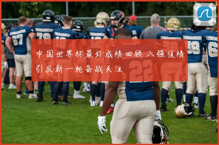 中国世界杯最好成绩回顾 八强佳绩引发新一轮备战关注