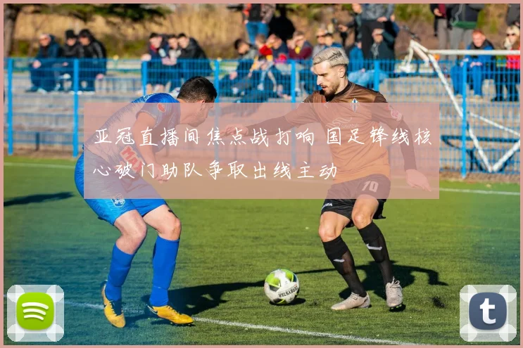 亚冠直播间焦点战打响 国足锋线核心破门助队争取出线主动