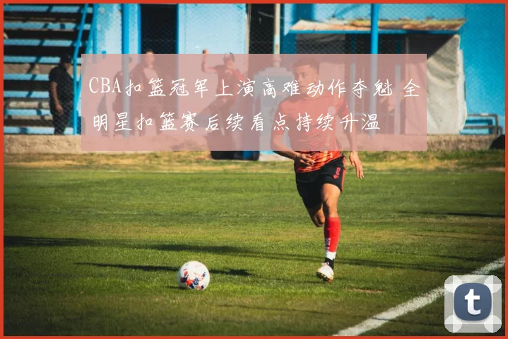 CBA扣篮冠军上演高难动作夺魁 全明星扣篮赛后续看点持续升温