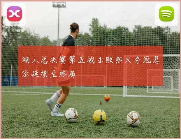 湖人总决赛第五战击败热火夺冠悬念延续至终局