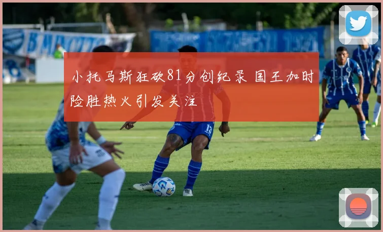 小托马斯狂砍81分创纪录 国王加时险胜热火引发关注